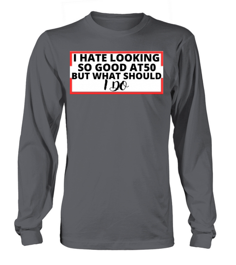 i hate looking so good at 50 but what should i do Long sleeved Unisex
